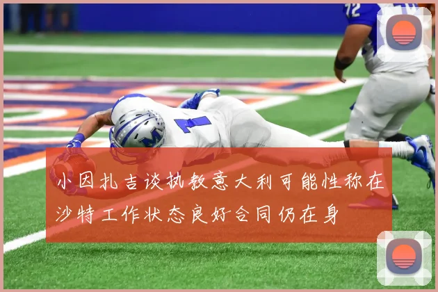 小因扎吉谈执教意大利可能性称在沙特工作状态良好合同仍在身