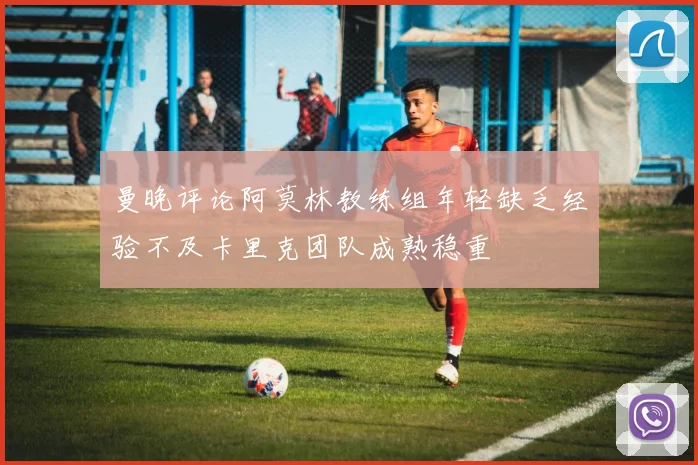 曼晚评论阿莫林教练组年轻缺乏经验不及卡里克团队成熟稳重