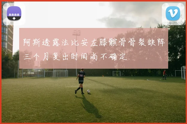 阿斯透露法比安左膝髌骨骨裂缺阵三个月复出时间尚不确定