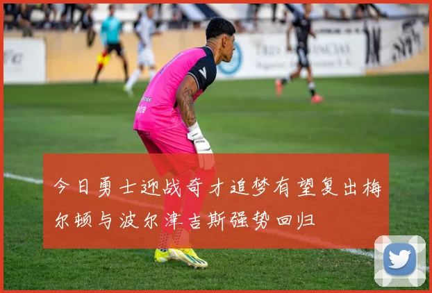 今日勇士迎战奇才追梦有望复出梅尔顿与波尔津吉斯强势回归