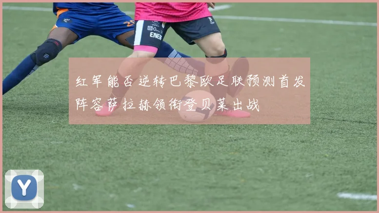 红军能否逆转巴黎欧足联预测首发阵容萨拉赫领衔登贝莱出战