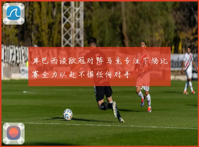 库巴西谈欧冠对阵马竞专注下场比赛全力以赴不惧任何对手