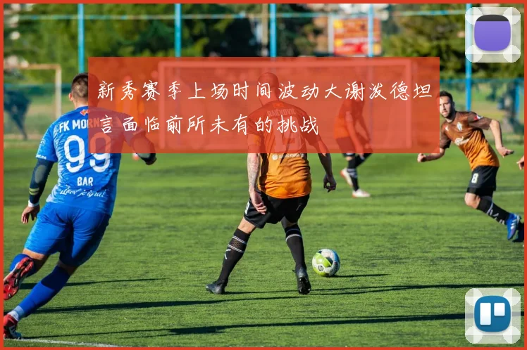 新秀赛季上场时间波动大谢泼德坦言面临前所未有的挑战