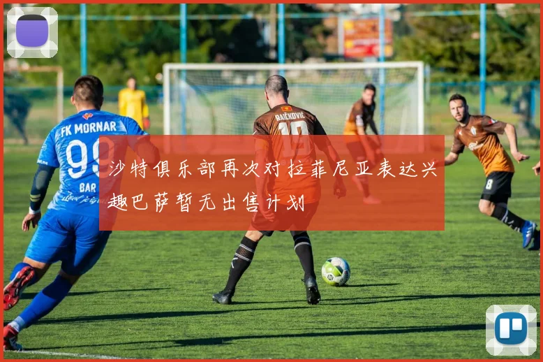 沙特俱乐部再次对拉菲尼亚表达兴趣巴萨暂无出售计划