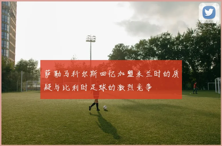萨勒马科尔斯回忆加盟米兰时的质疑与比利时足球的激烈竞争
