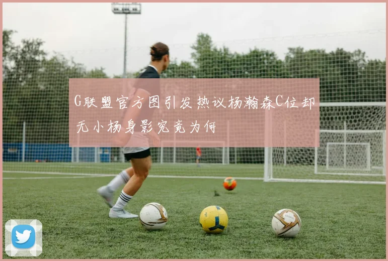 G联盟官方图引发热议杨瀚森C位却无小杨身影究竟为何