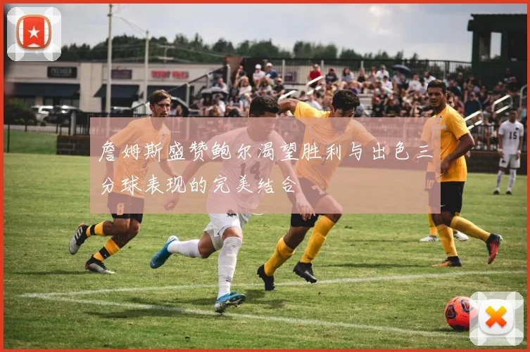 詹姆斯盛赞鲍尔渴望胜利与出色三分球表现的完美结合