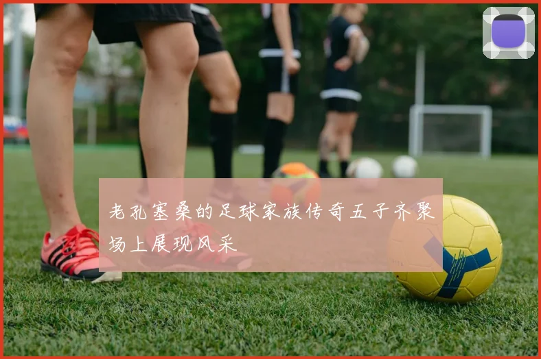 老孔塞桑的足球家族传奇五子齐聚场上展现风采
